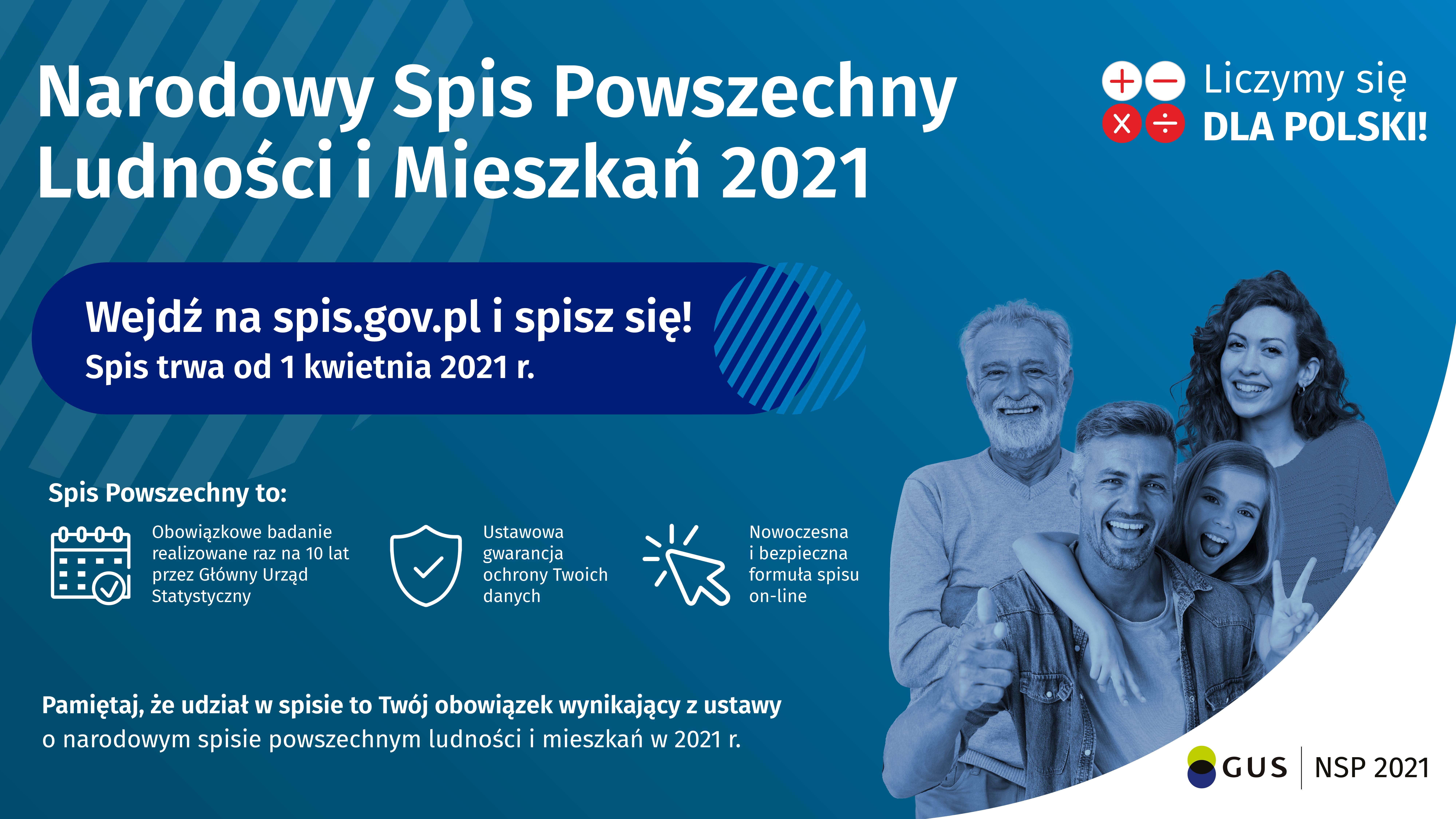 Narodowy Spis Powszechny Ludności i Mieszkań 2021. Wejdź na stronę: spis.gov.pl i spisz się! Spis trwa od 1 kwietnia 2021 r.  Spis Powszechny to: obowiązkowe badanie realizowane raz na 10 lat przez Główny Urząd Statystyczny, ustawowa gwarancja ochrony Twoich danych, nowoczesna i bezpieczna formuła spisu on-line. Pamiętaj, że udział w spisie to Twój obowiązek wynikający z ustawy o narodowym spisie powszechnym ludności i mieszkań w 2021 r.  Kliknięcie w element graficzny otworzy stronę internetową: spis.gov.pl (link)